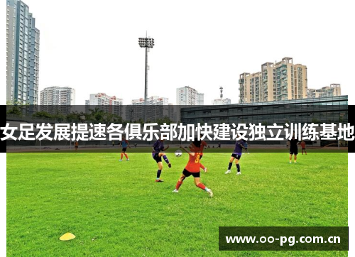 女足发展提速各俱乐部加快建设独立训练基地