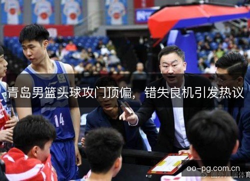 青岛男篮头球攻门顶偏,错失良机引发热议 青岛男篮头球攻门顶偏,错失良机引发热议